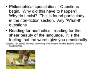 Philosophical speculation – Questions begin.  Why did this have to happen?  Why do I exist?  This is found particularly in the non-fiction section.  Any “What-If” questions Reading for aesthetics:  reading for the sheer beauty of the language.  It is the feeling that the words give you emotionally Lesesne, Teri. Naked Reading: Uncovering What Tweens Need to Become Lifelong Readers 2006 