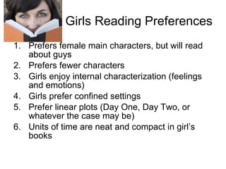 Girls Reading Preferences Prefers female main characters, but will read about guys Prefers fewer characters Girls enjoy internal characterization (feelings and emotions) Girls prefer confined settings Prefer linear plots (Day One, Day Two, or whatever the case may be) Units of time are neat and compact in girl’s books 