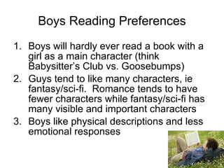 Boys Reading Preferences Boys will hardly ever read a book with a girl as a main character (think Babysitter’s Club vs. Goosebumps) Guys tend to like many characters, ie fantasy/sci-fi.  Romance tends to have fewer characters while fantasy/sci-fi has many visible and important characters Boys like physical descriptions and less emotional responses 