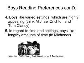 Boys Reading Preferences cont’d 4. Boys like varied settings, which are highly appealing (think Michael Crichton and Tom Clancy) 5. In regard to time and settings, boys like lengthy amounts of time (ie Michener) Notes from SHSU Young Adult Literature, prof. Teri Lesesne 