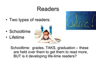 Readers Two types of readers: Schooltime Lifetime Schooltime:  grades, TAKS, graduation – these are held over them to get them to read more, BUT is it developing life-time readers? 