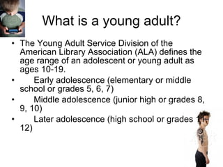 What is a young adult? The Young Adult Service Division of the American Library Association (ALA) defines the age range of an adolescent or young adult as ages 10-19.  Early adolescence (elementary or middle school or grades 5, 6, 7) Middle adolescence (junior high or grades 8, 9, 10) Later adolescence (high school or grades 11, 12) 