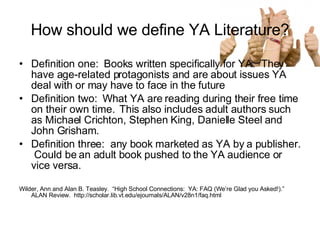 How should we define YA Literature? Definition one:  Books written specifically for YA.  They have age-related protagonists and are about issues YA deal with or may have to face in the future Definition two:  What YA are reading during their free time on their own time.  This also includes adult authors such as Michael Crichton, Stephen King, Danielle Steel and John Grisham. Definition three:  any book marketed as YA by a publisher.  Could be an adult book pushed to the YA audience or vice versa. Wilder, Ann and Alan B. Teasley.  “High School Connections:  YA: FAQ (We’re Glad you Asked!).”  ALAN Review.  http://scholar.lib.vt.edu/ejournals/ALAN/v28n1/faq.html 