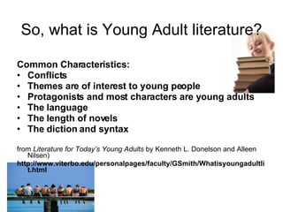 So, what is Young Adult literature? Common Characteristics: Conflicts  Themes are of interest to young people  Protagonists and most characters are young adults The language The length of novels The diction and syntax from  Literature for Today’s Young Adults  by Kenneth L. Donelson and Alleen Nilsen) http://www.viterbo.edu/personalpages/faculty/GSmith/Whatisyoungadultlit.html 