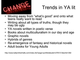 Trends in YA lit Moving away from “what’s good” and onto what teens really want to read Writing about all types of truths, though they may be ugly YA novels written in poetic verse Books about multiculturalism in our day and age Graphic novels Hybrids of genres  Re-emergence of fantasy and historical novels Adult books for Young Adults http://www.kellymilnerhalls.com/index.2ts?page=portfolio&catid=279\\\\\\\\&wrtid=392 