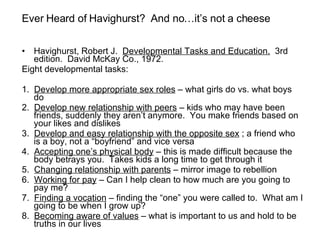 Havighurst, Robert J.  Developmental Tasks and Education.   3rd edition.  David McKay Co., 1972. Eight developmental tasks: 1.  Develop more appropriate sex roles  – what girls do vs. what boys do 2.  Develop new relationship with peers  – kids who may have been friends, suddenly they aren’t anymore.  You make friends based on your likes and dislikes 3.  Develop and easy relationship with the opposite sex  ; a friend who is a boy, not a “boyfriend” and vice versa 4.  Accepting one’s physical body  – this is made difficult because the body betrays you.  Takes kids a long time to get through it 5.  Changing relationship with parents  – mirror image to rebellion 6.  Working for pay  – Can I help clean to how much are you going to pay me? 7.  Finding a vocation  – finding the “one” you were called to.  What am I going to be when I grow up? 8.  Becoming aware of values  – what is important to us and hold to be truths in our lives Ever Heard of Havighurst?  And no…it’s not a cheese  