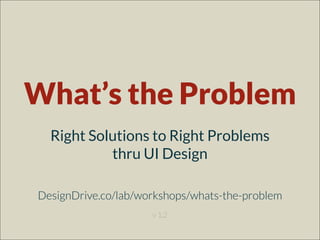 What’s the Problem?
Right Solutions to Right Problems
thru UI Design
DesignDrive.co/lab/workshops/whats-the-problem
v 1.2
 