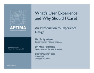 What’s User Experience
                               and Why Should I Care?

                               An Introduction to Experience
                               Design

                               Ms. Emily Wiese
                               Senior Human Factors Engineer

                               Dr. Mike Patterson
 www.aptima.com
 Woburn, MA ▪ Washington, DC
                               Senior Human Factors Scientist

                               DOCTRAIN EAST 2007
                               Lowell, MA
                               October 19, 2007


© 2007, Aptima, Inc.