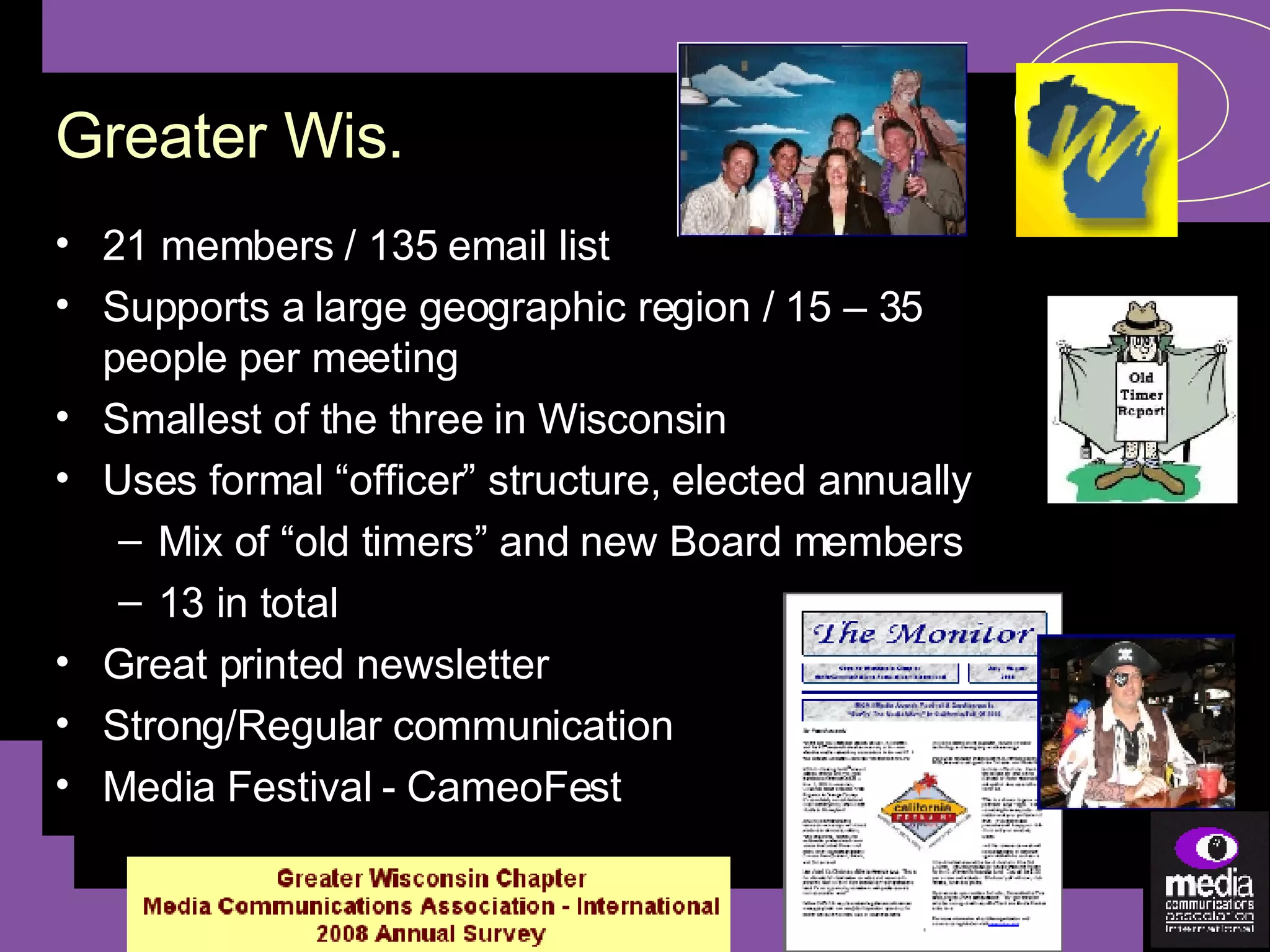 21 members / 135 email list Supports a large geographic region / 15 – 35 people per meeting Smallest of the three in Wisconsin Uses formal “officer” structure, elected annually Mix of “old timers” and new Board members 13 in total Great printed newsletter Strong/Regular communication Media Festival - CameoFest Greater Wis. 