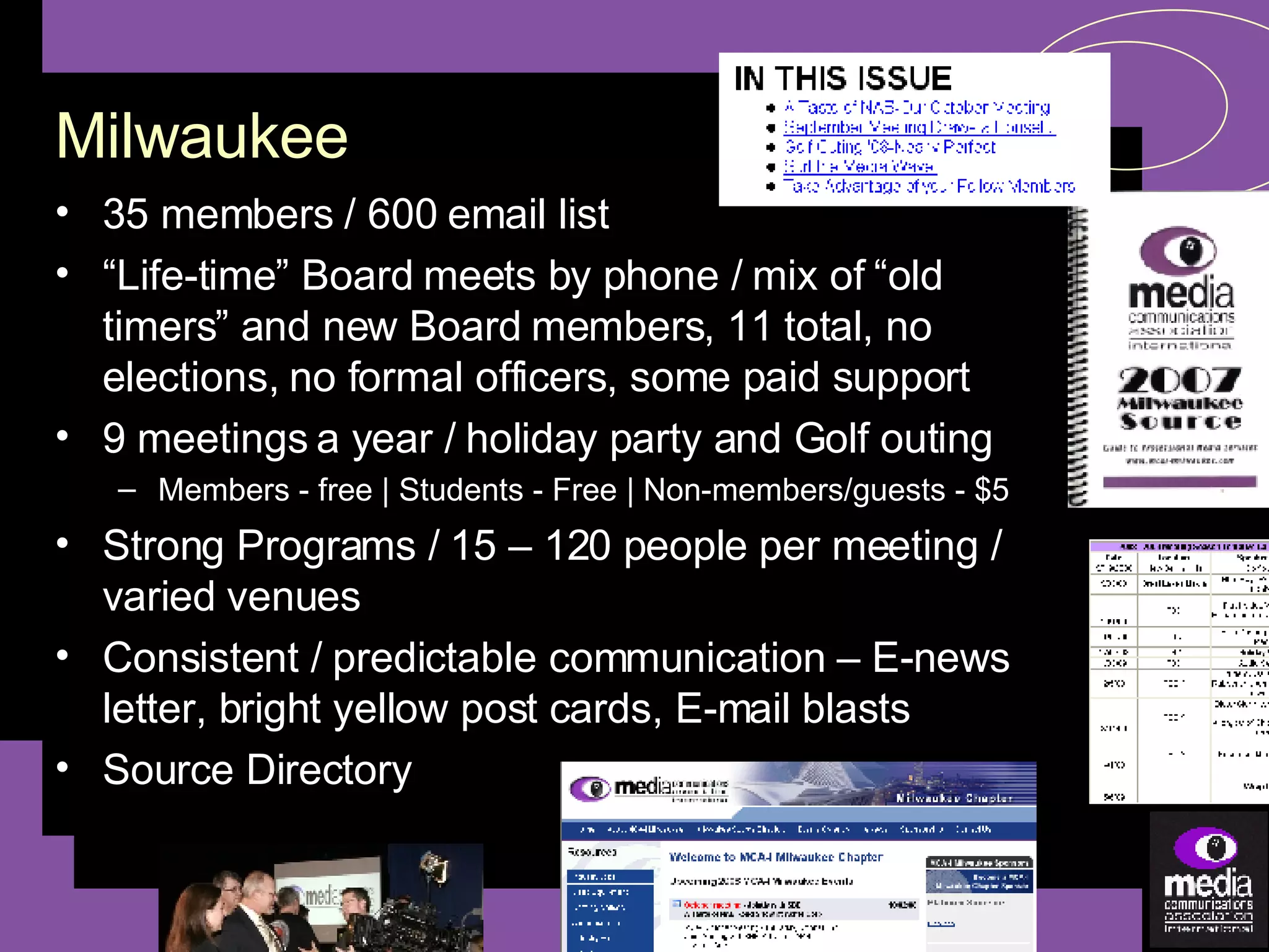 35 members / 600 email list “ Life-time” Board meets by phone / mix of “old timers” and new Board members, 11 total, no elections, no formal officers, some paid support 9 meetings a year / holiday party and Golf outing Members - free | Students - Free | Non-members/guests - $5 Strong Programs / 15 – 120 people per meeting / varied venues Consistent / predictable communication – E-news letter, bright yellow post cards, E-mail blasts Source Directory Milwaukee 
