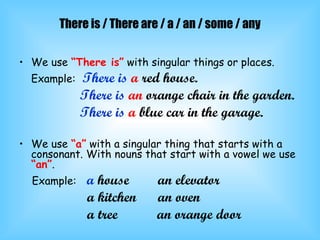 There is / There are / a / an / some / any We use  “There is”  with singular things or places. Example:   There is   a  red house. There is   an  orange chair in the garden. There is   a  blue car in the garage. We use  “a”  with a singular thing that starts with a consonant. With nouns that start with a vowel we use  “an” . Example:   a  house  an elevator a kitchen  an oven a tree  an orange door 