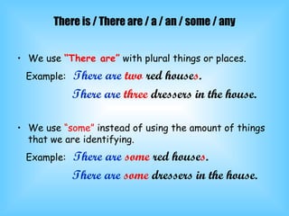 There is / There are / a / an / some / any We use  “There are”  with plural things or places. Example:   There are   two  red house s . There are   three  dressers in the house. We use  “some”  instead of using the amount of things that we are identifying. Example:   There are   some  red house s . There are   some  dressers in the house. 