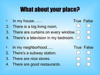 What about your place? In my house……  True  False There is a big living room. There are curtains on every window. There's a television in my bedroom. In my neighborhood..…  True  False There's a subway station. There are nice stores. There are good restaurants. 