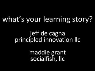 what’s your learning story? jeff de cagna principled innovation llc maddie grant socialfish, llc 
