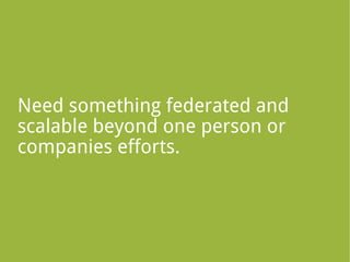 Need something federated and
scalable beyond one person or
companies efforts.
 