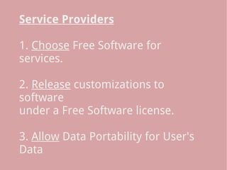 Service Providers
 
1. Choose Free Software for
services.
 
2. Release customizations to
software
under a Free Software license.
 
3. Allow Data Portability for User's
Data
 
