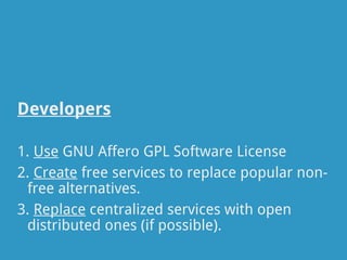 Developers

1. Use GNU Affero GPL Software License
2. Create free services to replace popular non-
 free alternatives.
3. Replace centralized services with open
 distributed ones (if possible).
 