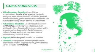 LO MEJOR PARA usted
E M P R E S A D E C O M P U E S T O S
O R G Á N I C O S
» Video llamadas y llamadas: En sus últimas
actualizaciones, instalarWhatsApp trae consigo la
ventaja de recibir y hacer llamadas a cualquier parte del
mundo con internet, permitiéndonos estar conectados con
nuestros familiares y amigos a través de una llamada.
» Actualización de estados: Las últimas actualizaciones
de WhatsApp permiten agregar estados que duran
veinticuatro horas. Puedes subir imágenes, videos, y otros
archivos multimedia como Gifs.También podemos
redactar frases y palabras que describan nuestros
pensamientos y estado de animo.
» Es gratis: WhatsApp gratis en todas sus versiones.
» Contactos: Esta aplicación de mensajería fusiona los
contactos de nuestros teléfonos móviles, permitiéndonos
ver tus contactos en WhatsApp.
7
CARACTERISTICAS:
 