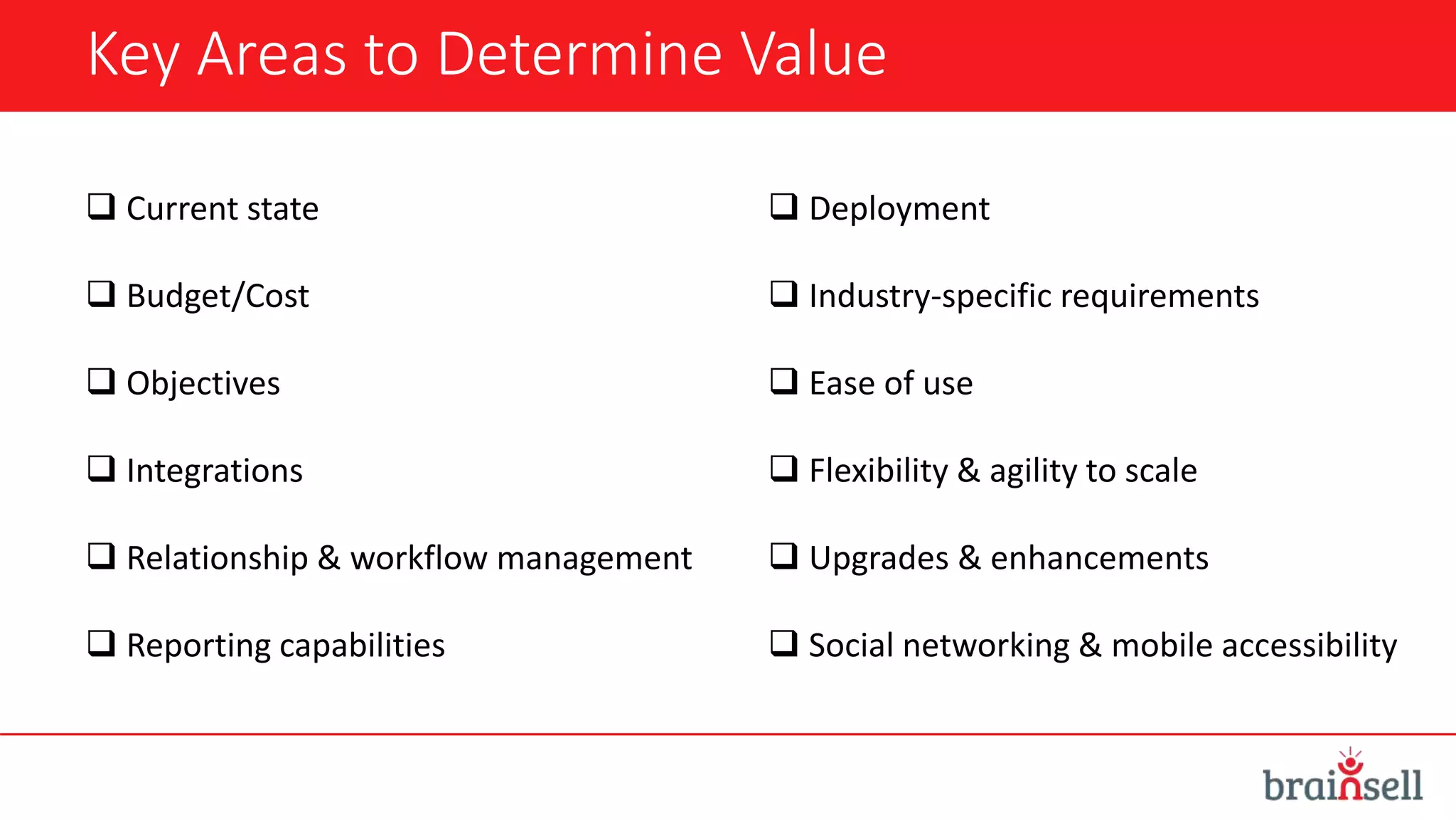 Key Areas to Determine Value
 Current state
 Budget/Cost
 Objectives
 Integrations
 Relationship & workflow management
 Reporting capabilities
 Deployment
 Industry-specific requirements
 Ease of use
 Flexibility & agility to scale
 Upgrades & enhancements
 Social networking & mobile accessibility
 