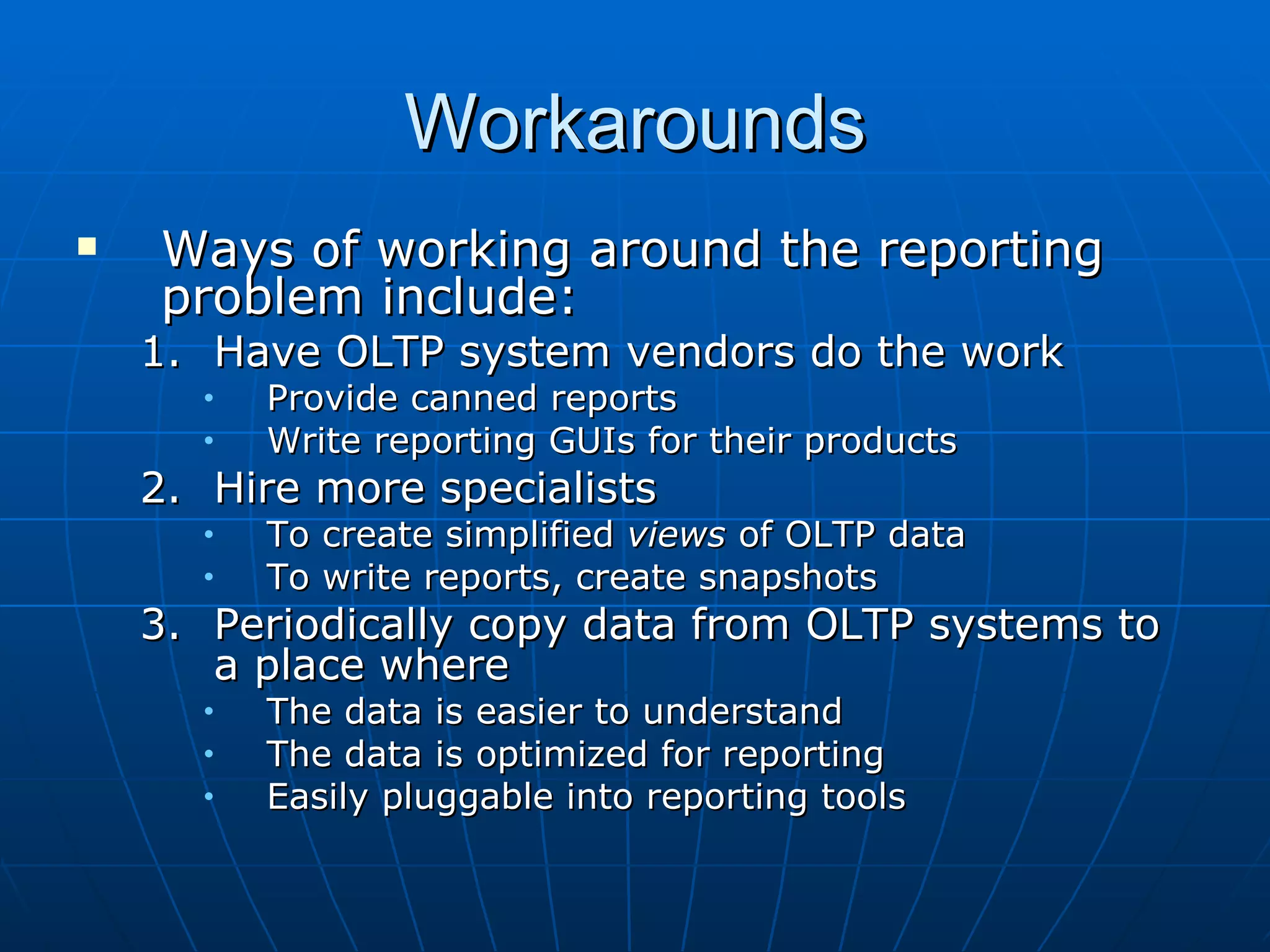 Workarounds
   Ways of working around the reporting
    problem include:
    1. Have OLTP system vendors do the work
      •   Provide canned reports
      •   Write reporting GUIs for their products
    2. Hire more specialists
      •   To create simplified views of OLTP data
      •   To write reports, create snapshots
    3. Periodically copy data from OLTP systems to
       a place where
      •   The data is easier to understand
      •   The data is optimized for reporting
      •   Easily pluggable into reporting tools
 