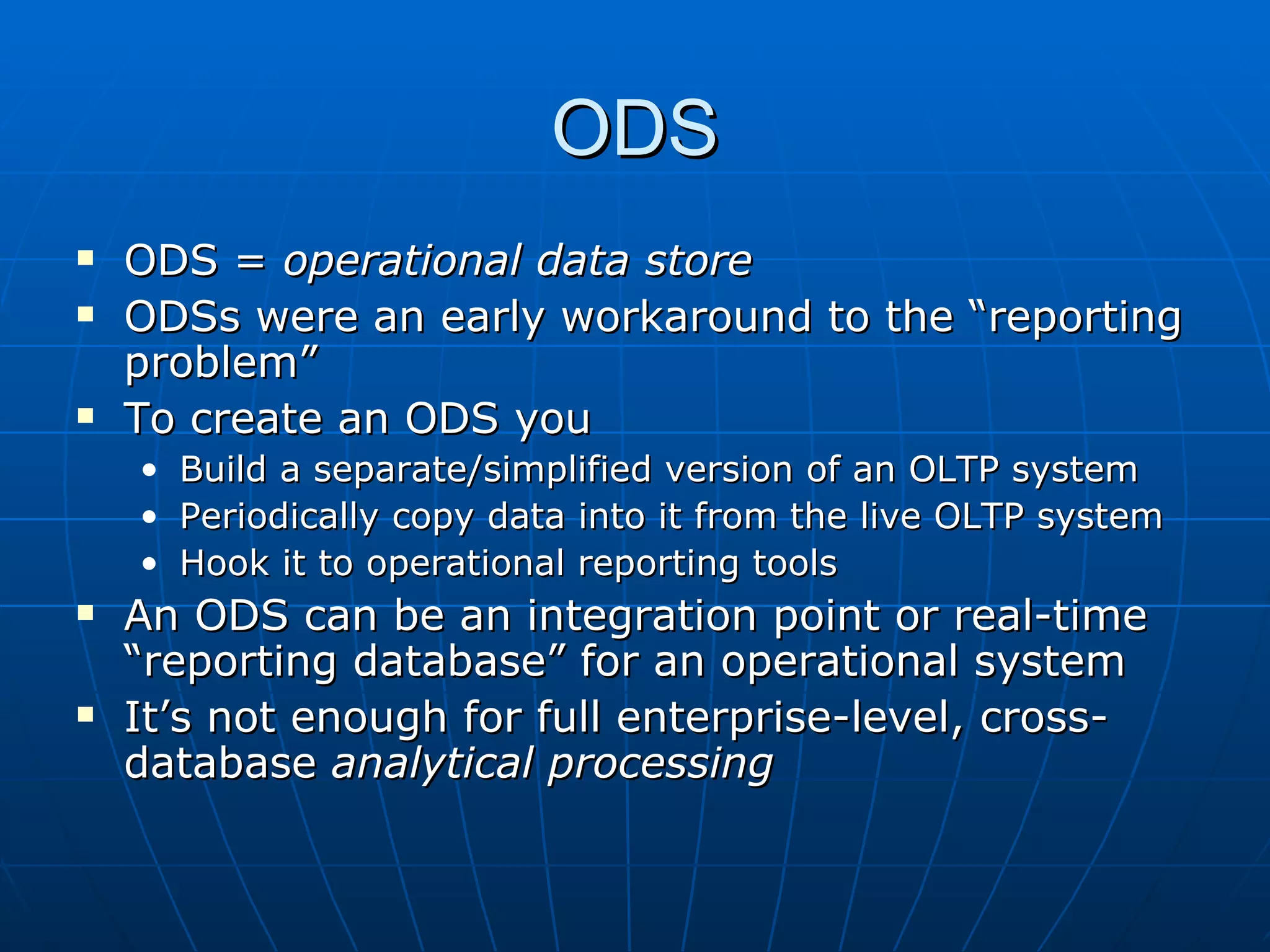 ODS
   ODS = operational data store
   ODSs were an early workaround to the “reporting
    problem”
   To create an ODS you
    •   Build a separate/simplified version of an OLTP system
    •   Periodically copy data into it from the live OLTP system
    •   Hook it to operational reporting tools
   An ODS can be an integration point or real-time
    “reporting database” for an operational system
   It’s not enough for full enterprise-level, cross-
    database analytical processing
 