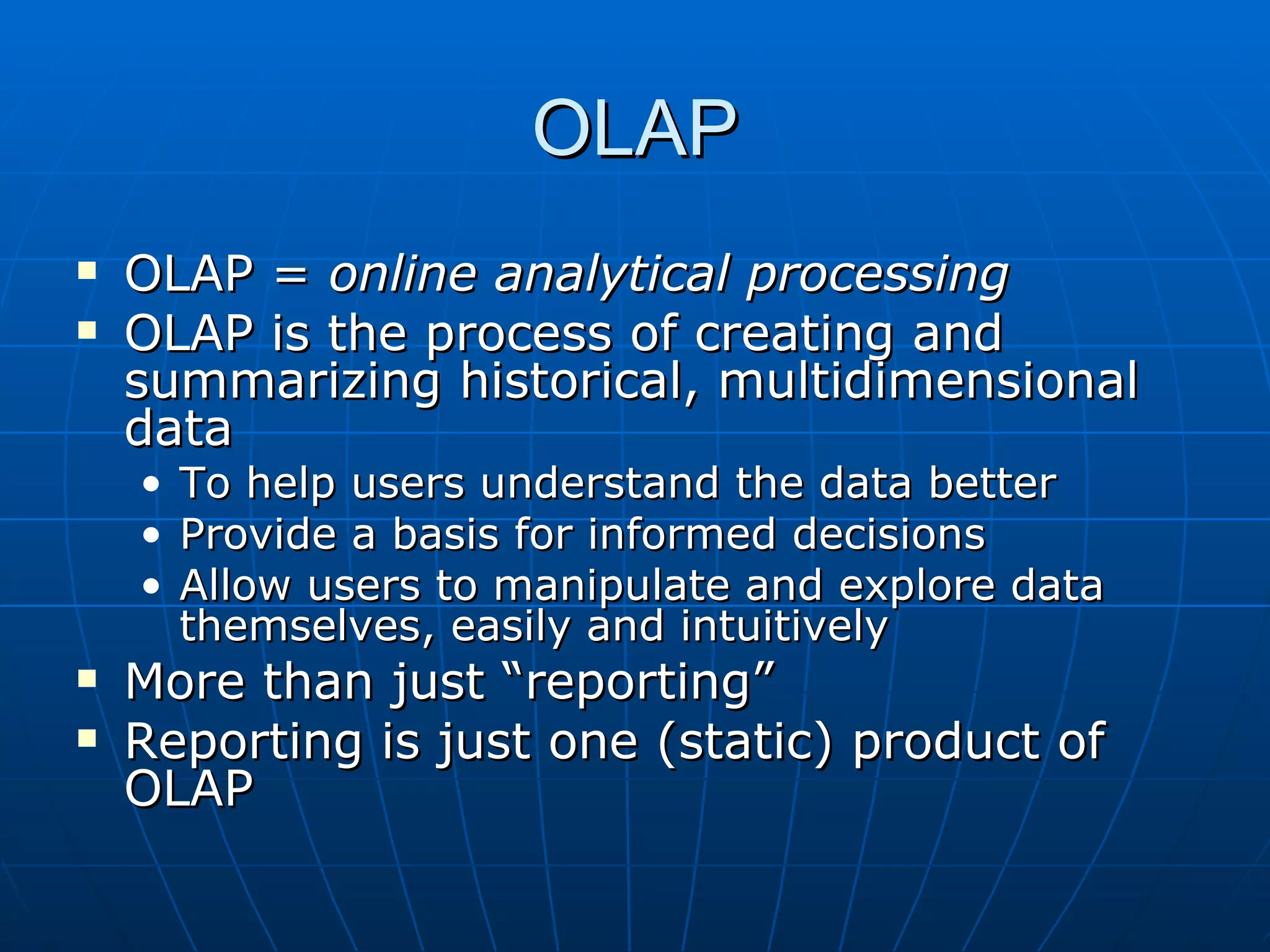 OLAP
   OLAP = online analytical processing
   OLAP is the process of creating and
    summarizing historical, multidimensional
    data
    •   To help users understand the data better
    •   Provide a basis for informed decisions
    •   Allow users to manipulate and explore data
        themselves, easily and intuitively
   More than just “reporting”
   Reporting is just one (static) product of
    OLAP
 