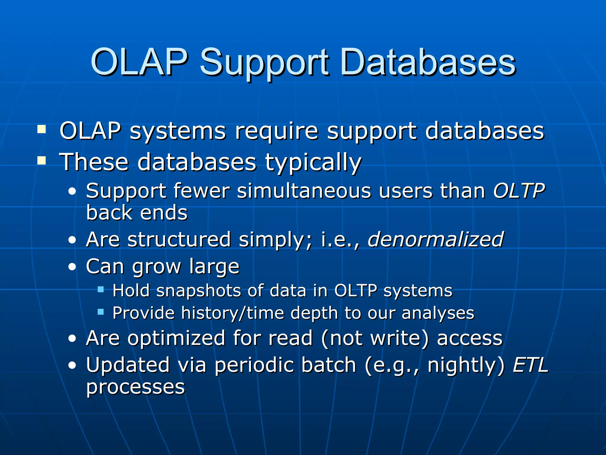 OLAP Support Databases
   OLAP systems require support databases
   These databases typically
    • Support fewer simultaneous users than OLTP
      back ends
    • Are structured simply; i.e., denormalized
    • Can grow large
          Hold snapshots of data in OLTP systems
          Provide history/time depth to our analyses
    • Are optimized for read (not write) access
    • Updated via periodic batch (e.g., nightly) ETL
      processes
 