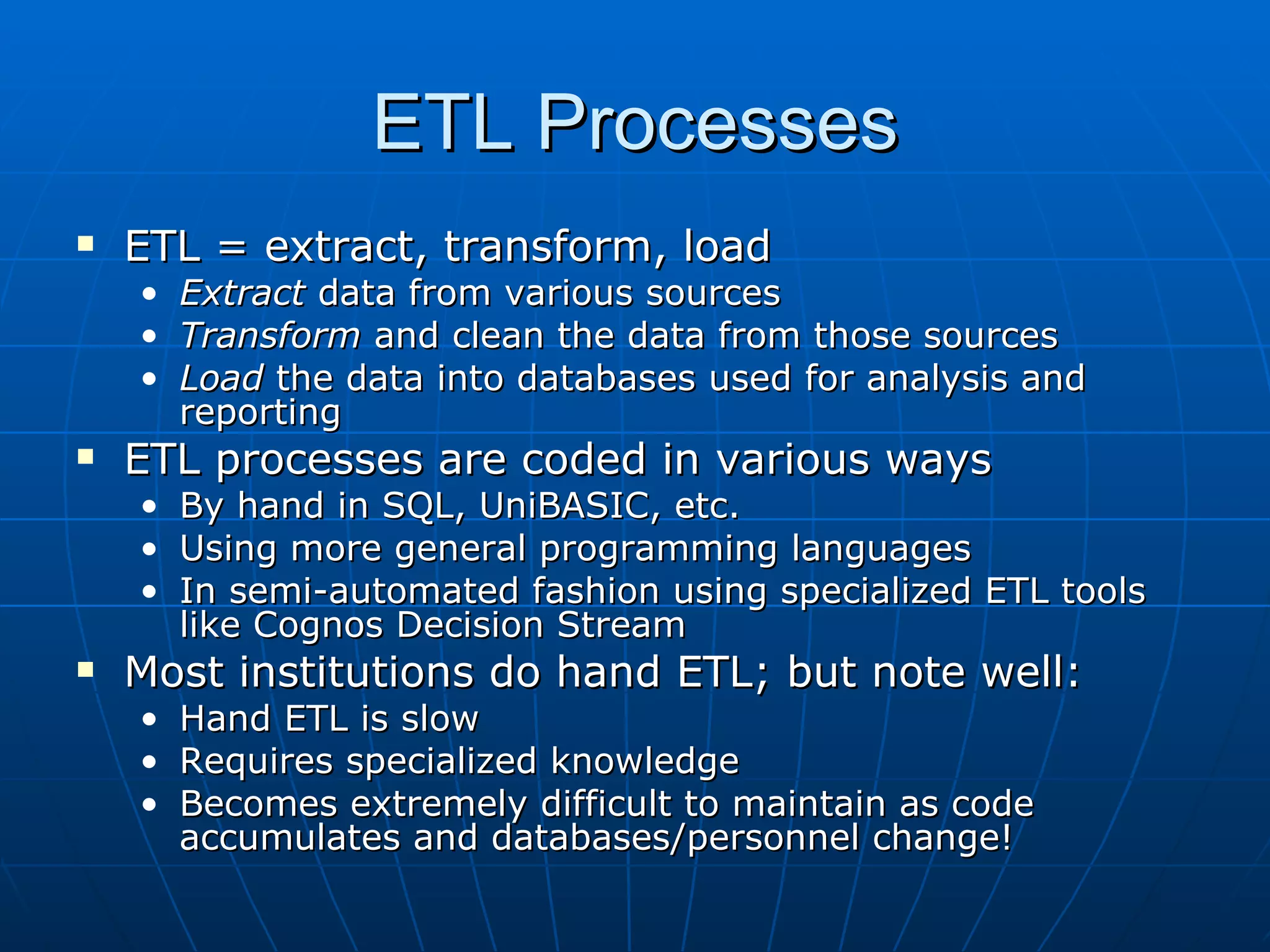 ETL Processes
   ETL = extract, transform, load
    • Extract data from various sources
    • Transform and clean the data from those sources
    • Load the data into databases used for analysis and
      reporting
   ETL processes are coded in various ways
    • By hand in SQL, UniBASIC, etc.
    • Using more general programming languages
    • In semi-automated fashion using specialized ETL tools
      like Cognos Decision Stream
   Most institutions do hand ETL; but note well:
    • Hand ETL is slow
    • Requires specialized knowledge
    • Becomes extremely difficult to maintain as code
      accumulates and databases/personnel change!
 