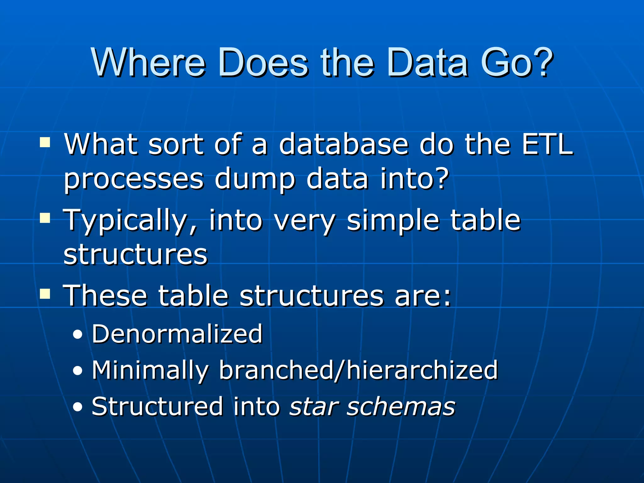 Where Does the Data Go?
   What sort of a database do the ETL
    processes dump data into?
   Typically, into very simple table
    structures
   These table structures are:
    • Denormalized
    • Minimally branched/hierarchized
    • Structured into star schemas
 