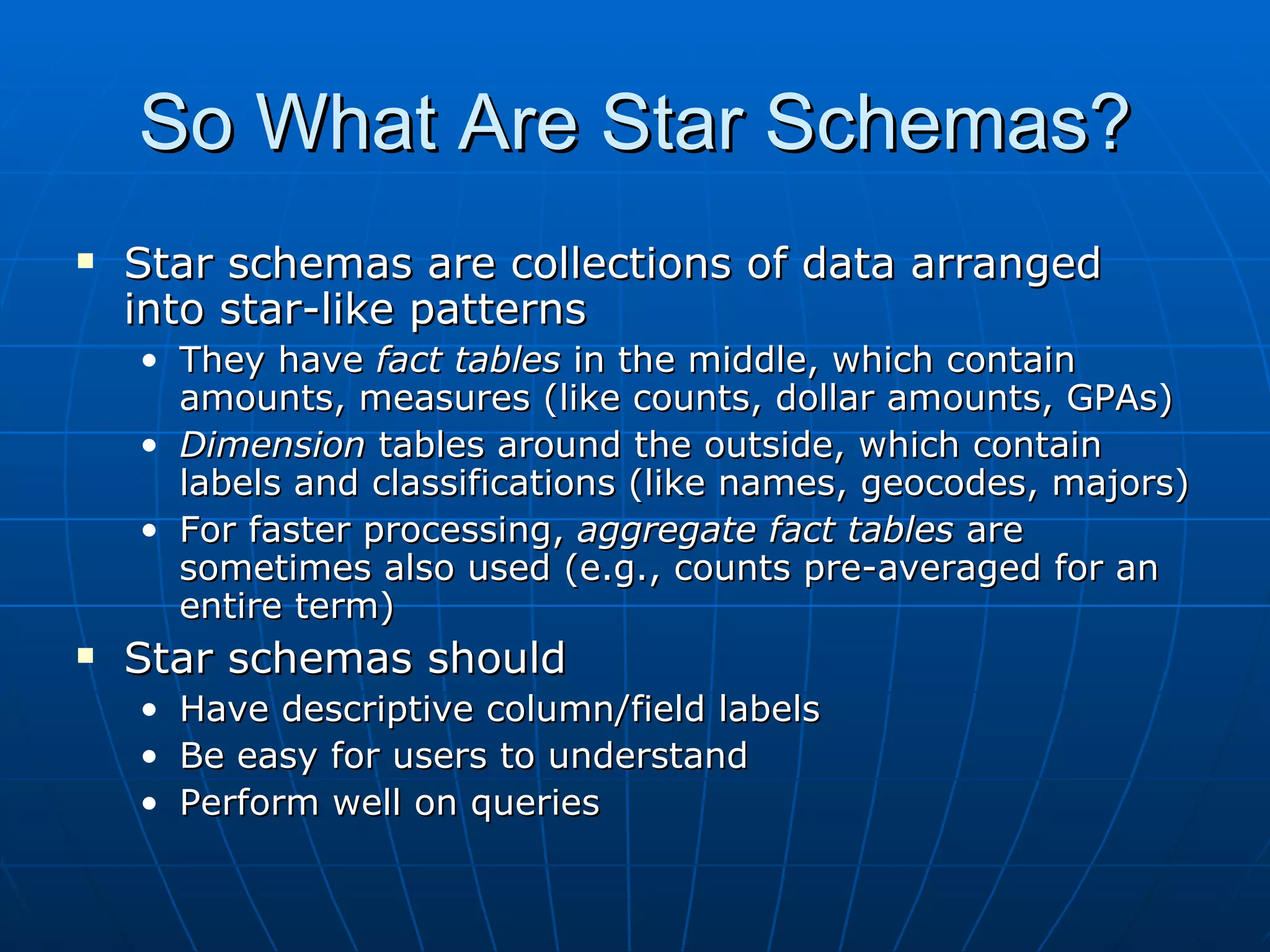 So What Are Star Schemas?
   Star schemas are collections of data arranged
    into star-like patterns
    • They have fact tables in the middle, which contain
      amounts, measures (like counts, dollar amounts, GPAs)
    • Dimension tables around the outside, which contain
      labels and classifications (like names, geocodes, majors)
    • For faster processing, aggregate fact tables are
      sometimes also used (e.g., counts pre-averaged for an
      entire term)
   Star schemas should
    •   Have descriptive column/field labels
    •   Be easy for users to understand
    •   Perform well on queries
 