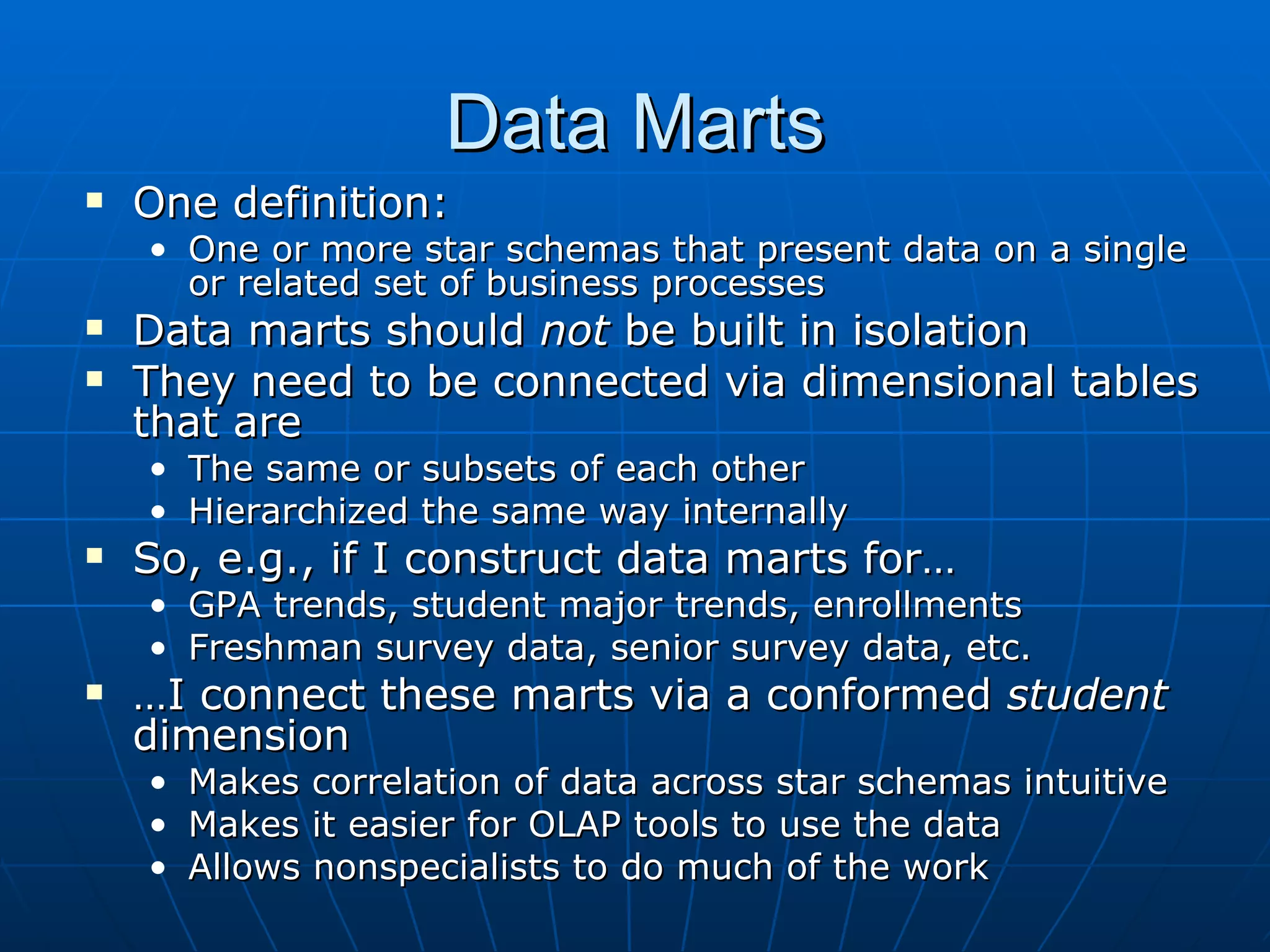 Data Marts
   One definition:
    • One or more star schemas that present data on a single
      or related set of business processes
   Data marts should not be built in isolation
   They need to be connected via dimensional tables
    that are
    • The same or subsets of each other
    • Hierarchized the same way internally
   So, e.g., if I construct data marts for…
    • GPA trends, student major trends, enrollments
    • Freshman survey data, senior survey data, etc.
   …I connect these marts via a conformed student
    dimension
    • Makes correlation of data across star schemas intuitive
    • Makes it easier for OLAP tools to use the data
    • Allows nonspecialists to do much of the work
 