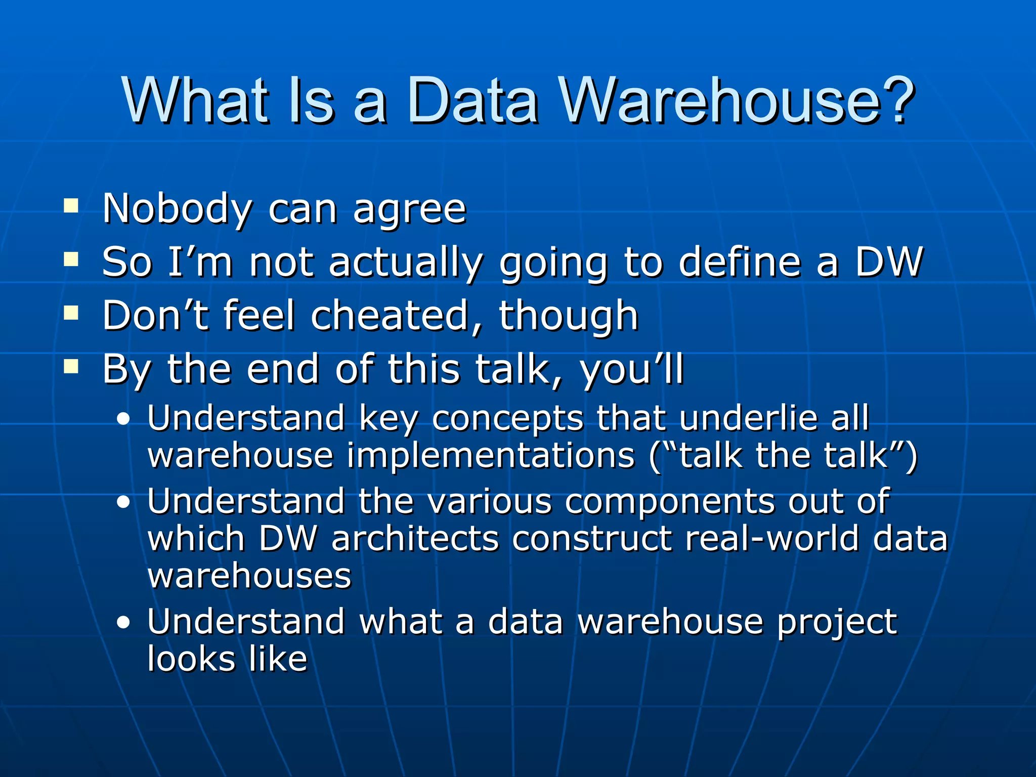What Is a Data Warehouse?
   Nobody can agree
   So I’m not actually going to define a DW
   Don’t feel cheated, though
   By the end of this talk, you’ll
    • Understand key concepts that underlie all
      warehouse implementations (“talk the talk”)
    • Understand the various components out of
      which DW architects construct real-world data
      warehouses
    • Understand what a data warehouse project
      looks like
 