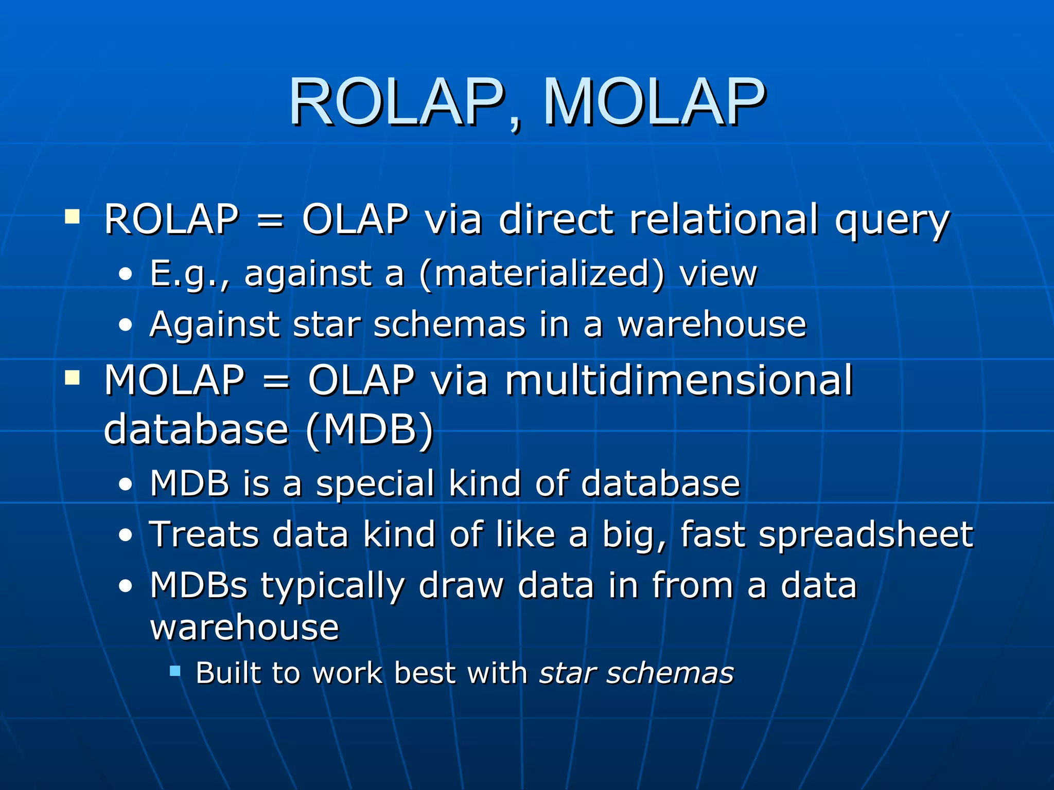 ROLAP, MOLAP
   ROLAP = OLAP via direct relational query
    • E.g., against a (materialized) view
    • Against star schemas in a warehouse
   MOLAP = OLAP via multidimensional
    database (MDB)
    • MDB is a special kind of database
    • Treats data kind of like a big, fast spreadsheet
    • MDBs typically draw data in from a data
      warehouse
          Built to work best with star schemas
 