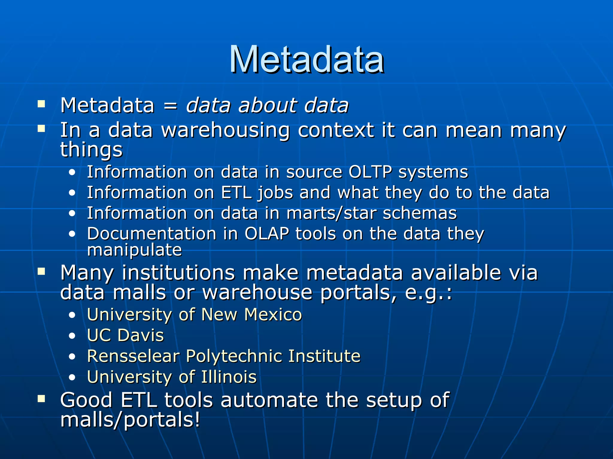 Metadata
   Metadata = data about data
   In a data warehousing context it can mean many
    things
    •   Information on data in source OLTP systems
    •   Information on ETL jobs and what they do to the data
    •   Information on data in marts/star schemas
    •   Documentation in OLAP tools on the data they
        manipulate
   Many institutions make metadata available via
    data malls or warehouse portals, e.g.:
    •   University of New Mexico
    •   UC Davis
    •   Rensselear Polytechnic Institute
    •   University of Illinois
   Good ETL tools automate the setup of
    malls/portals!
 