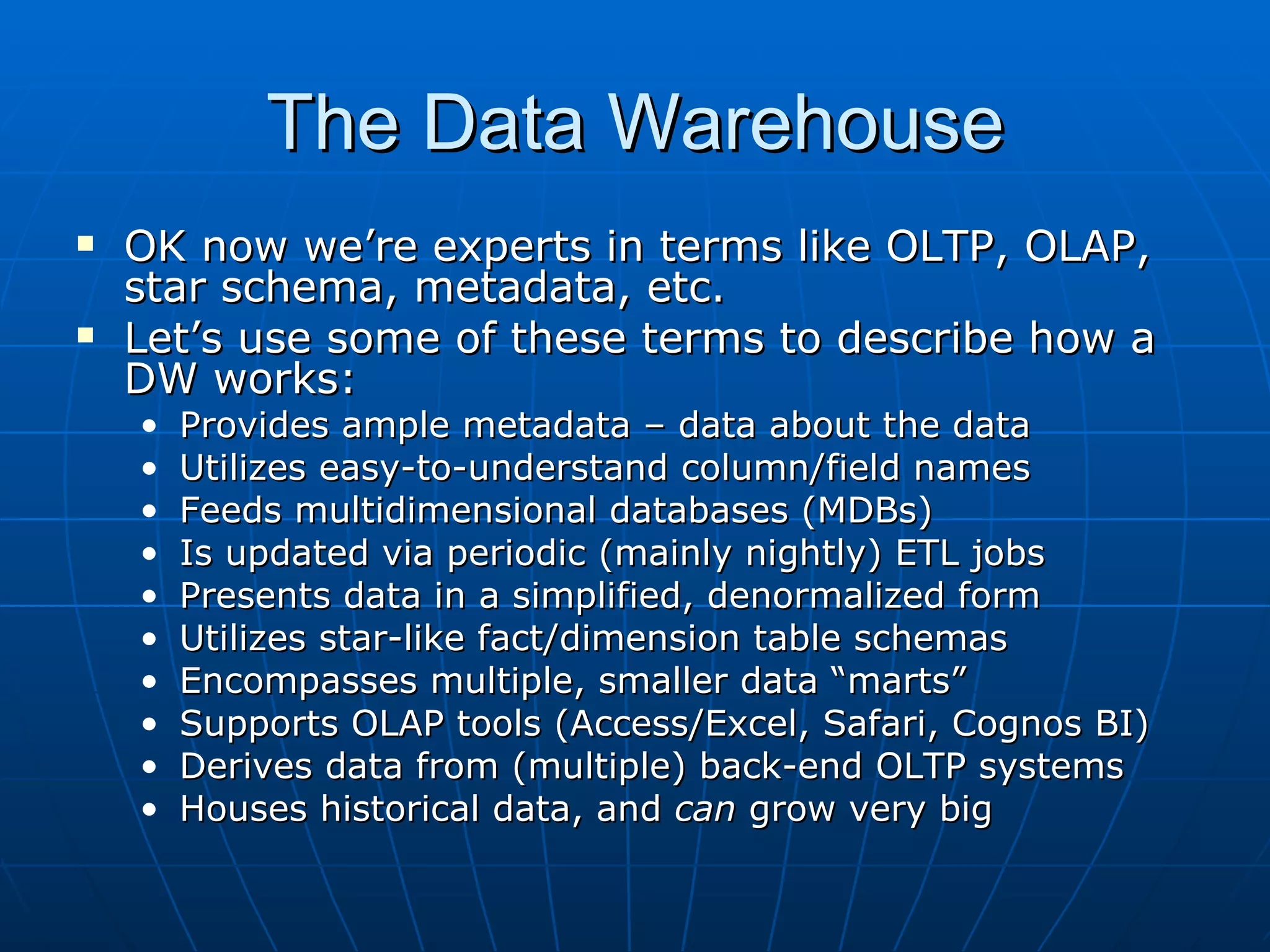 The Data Warehouse
   OK now we’re experts in terms like OLTP, OLAP,
    star schema, metadata, etc.
   Let’s use some of these terms to describe how a
    DW works:
    •   Provides ample metadata – data about the data
    •   Utilizes easy-to-understand column/field names
    •   Feeds multidimensional databases (MDBs)
    •   Is updated via periodic (mainly nightly) ETL jobs
    •   Presents data in a simplified, denormalized form
    •   Utilizes star-like fact/dimension table schemas
    •   Encompasses multiple, smaller data “marts”
    •   Supports OLAP tools (Access/Excel, Safari, Cognos BI)
    •   Derives data from (multiple) back-end OLTP systems
    •   Houses historical data, and can grow very big
 