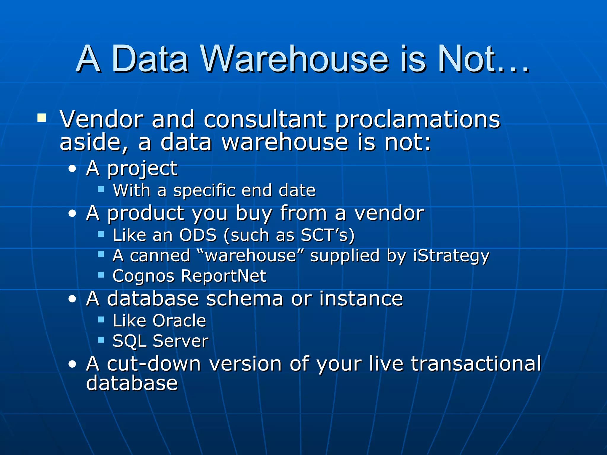 A Data Warehouse is Not…
   Vendor and consultant proclamations
    aside, a data warehouse is not:
    • A project
          With a specific end date
    • A product you buy from a vendor
          Like an ODS (such as SCT’s)
          A canned “warehouse” supplied by iStrategy
          Cognos ReportNet
    • A database schema or instance
          Like Oracle
          SQL Server
    • A cut-down version of your live transactional
      database
 