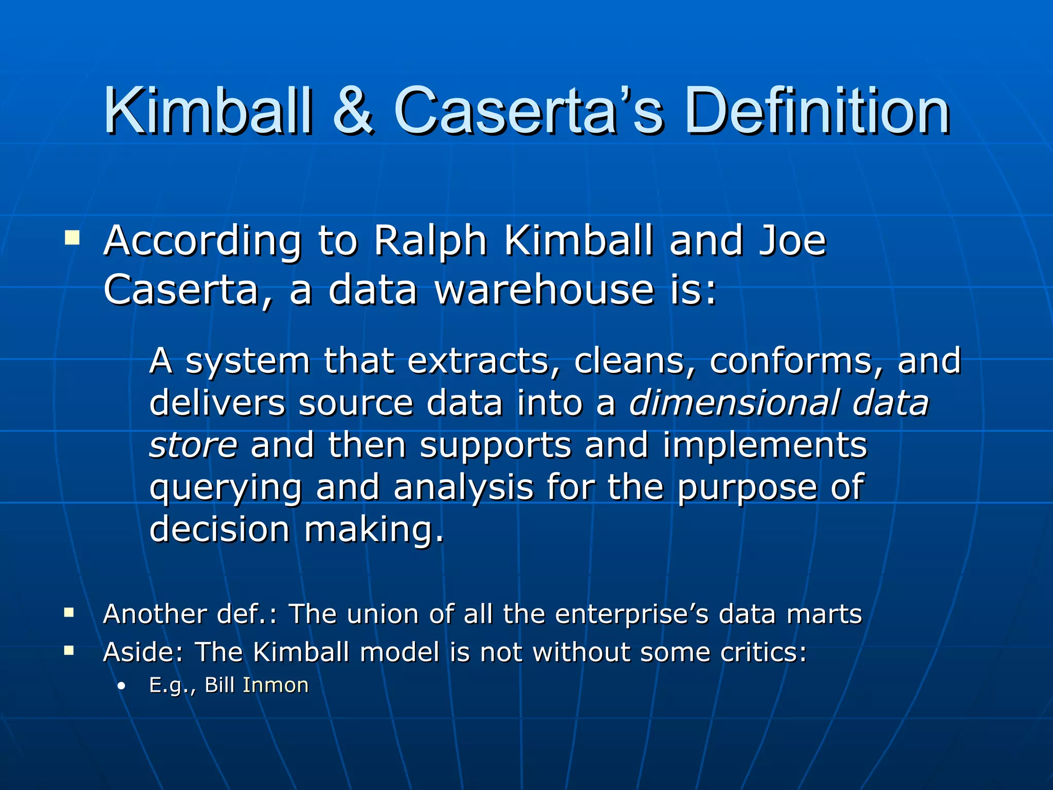 Kimball & Caserta’s Definition
   According to Ralph Kimball and Joe
    Caserta, a data warehouse is:
         A system that extracts, cleans, conforms, and
         delivers source data into a dimensional data
         store and then supports and implements
         querying and analysis for the purpose of
         decision making.

   Another def.: The union of all the enterprise’s data marts
   Aside: The Kimball model is not without some critics:
     •   E.g., Bill Inmon
 
