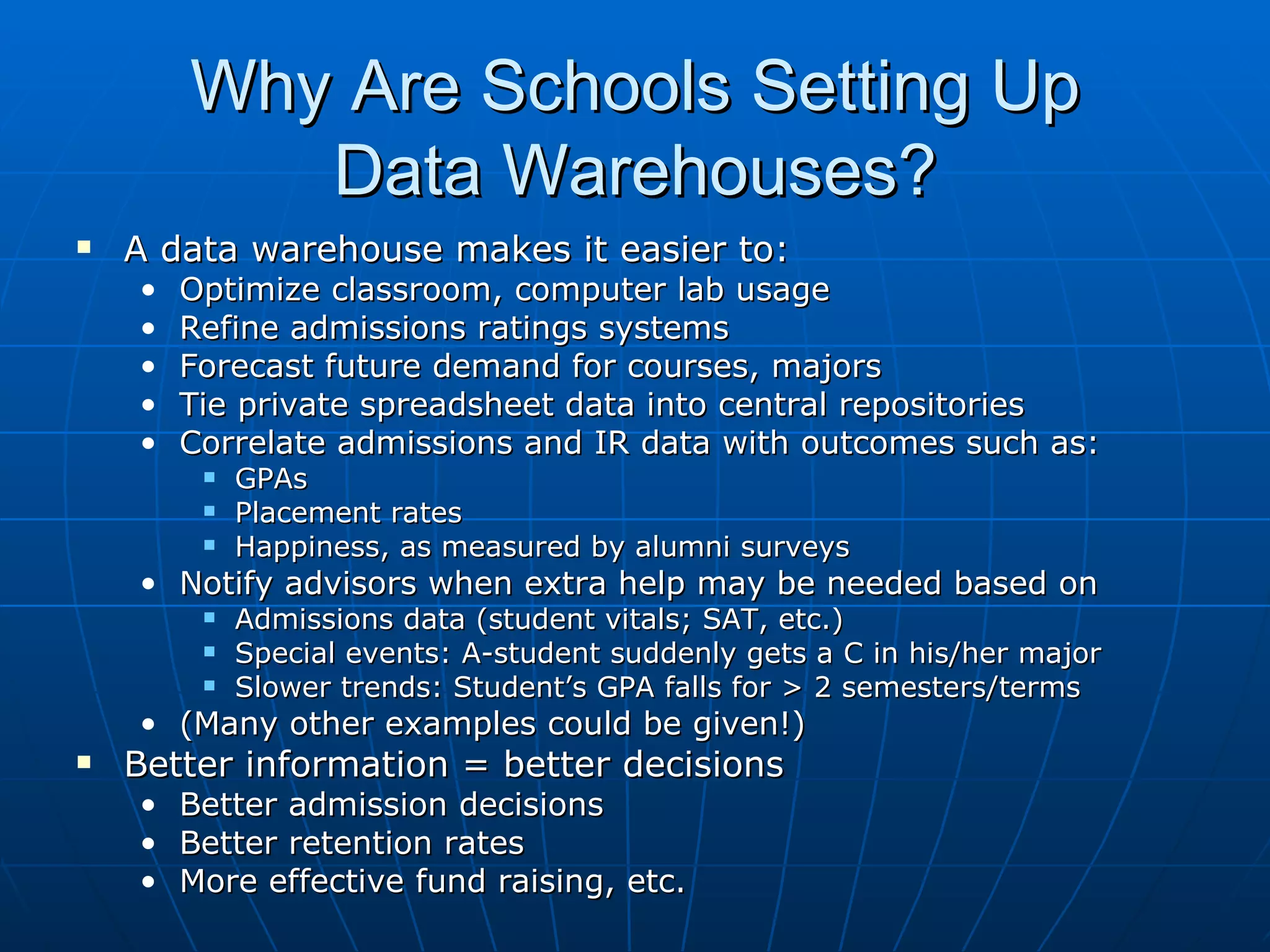 Why Are Schools Setting Up
           Data Warehouses?
   A data warehouse makes it easier to:
    •   Optimize classroom, computer lab usage
    •   Refine admissions ratings systems
    •   Forecast future demand for courses, majors
    •   Tie private spreadsheet data into central repositories
    •   Correlate admissions and IR data with outcomes such as:
            GPAs
            Placement rates
            Happiness, as measured by alumni surveys
    • Notify advisors when extra help may be needed based on
            Admissions data (student vitals; SAT, etc.)
            Special events: A-student suddenly gets a C in his/her major
            Slower trends: Student’s GPA falls for > 2 semesters/terms
    • (Many other examples could be given!)
   Better information = better decisions
    • Better admission decisions
    • Better retention rates
    • More effective fund raising, etc.
 