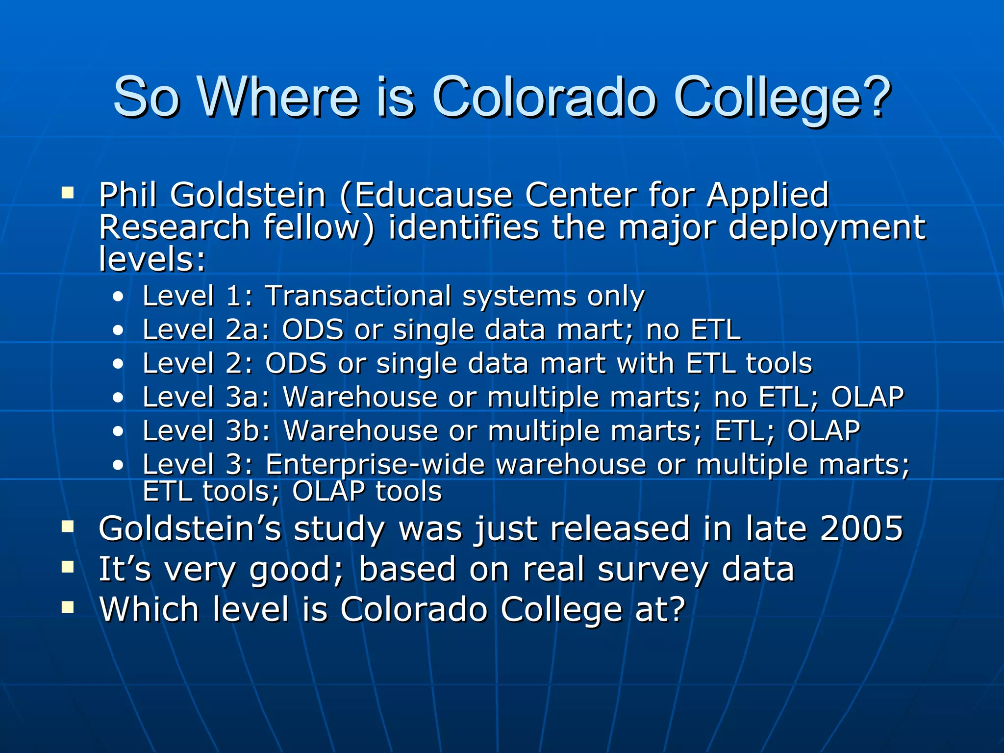 So Where is Colorado College?
   Phil Goldstein (Educause Center for Applied
    Research fellow) identifies the major deployment
    levels:
    •   Level 1: Transactional systems only
    •   Level 2a: ODS or single data mart; no ETL
    •   Level 2: ODS or single data mart with ETL tools
    •   Level 3a: Warehouse or multiple marts; no ETL; OLAP
    •   Level 3b: Warehouse or multiple marts; ETL; OLAP
    •   Level 3: Enterprise-wide warehouse or multiple marts;
        ETL tools; OLAP tools
   Goldstein’s study was just released in late 2005
   It’s very good; based on real survey data
   Which level is Colorado College at?
 