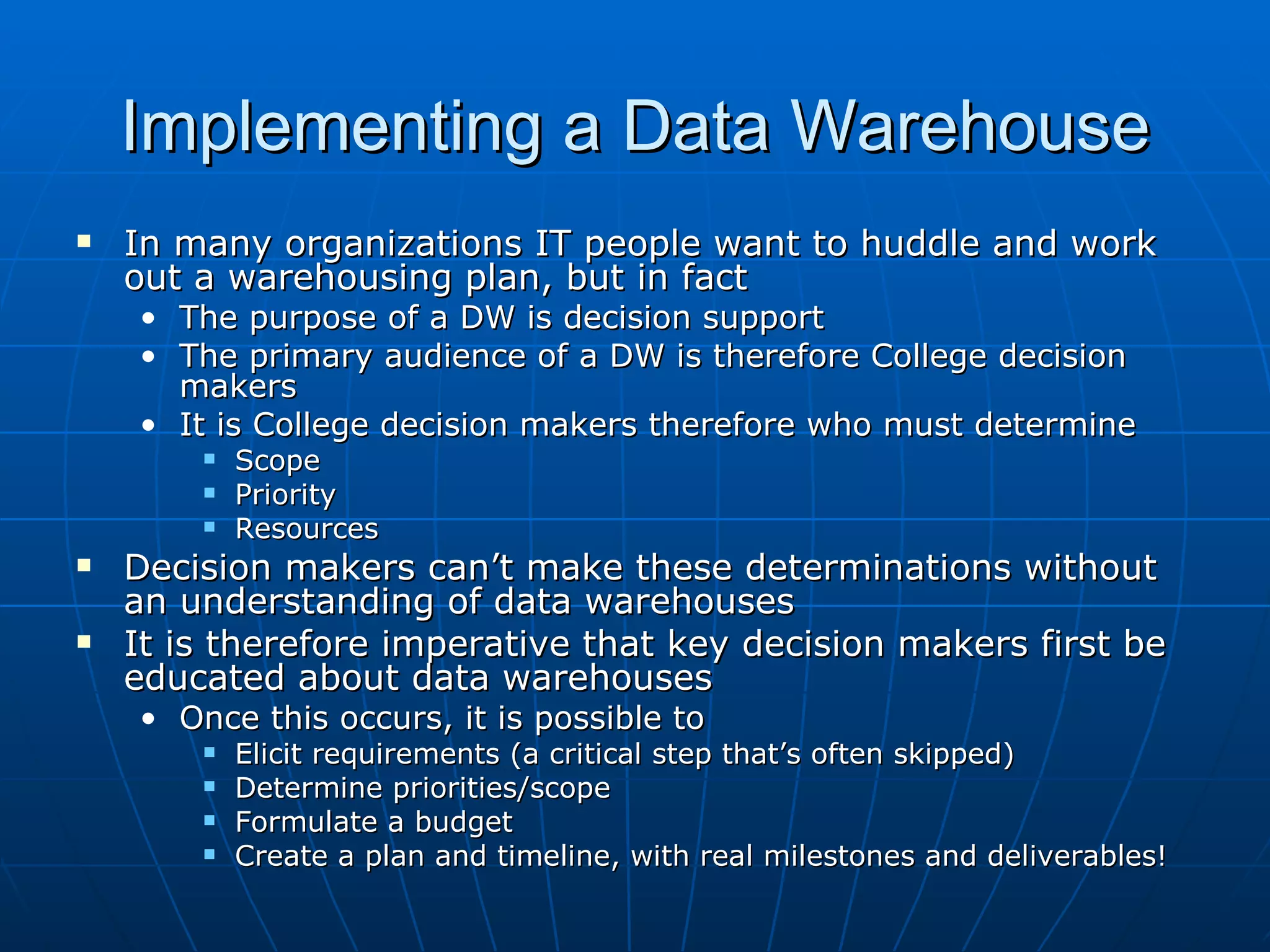 Implementing a Data Warehouse
   In many organizations IT people want to huddle and work
    out a warehousing plan, but in fact
    • The purpose of a DW is decision support
    • The primary audience of a DW is therefore College decision
      makers
    • It is College decision makers therefore who must determine
           Scope
           Priority
           Resources
   Decision makers can’t make these determinations without
    an understanding of data warehouses
   It is therefore imperative that key decision makers first be
    educated about data warehouses
    • Once this occurs, it is possible to
           Elicit requirements (a critical step that’s often skipped)
           Determine priorities/scope
           Formulate a budget
           Create a plan and timeline, with real milestones and deliverables!
 