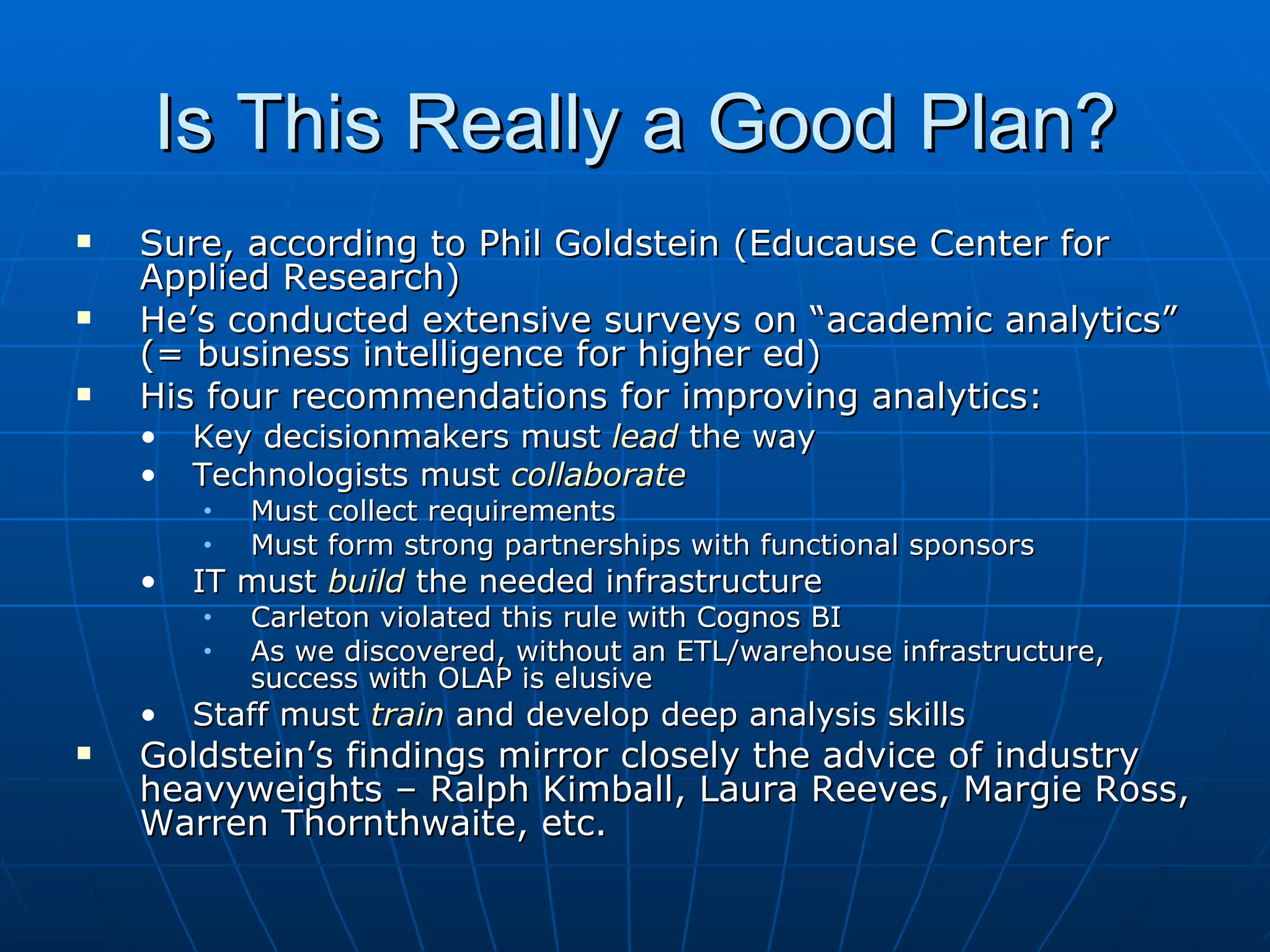 Is This Really a Good Plan?
   Sure, according to Phil Goldstein (Educause Center for
    Applied Research)
   He’s conducted extensive surveys on “academic analytics”
    (= business intelligence for higher ed)
   His four recommendations for improving analytics:
    •   Key decisionmakers must lead the way
    •   Technologists must collaborate
        •   Must collect requirements
        •   Must form strong partnerships with functional sponsors
    •   IT must build the needed infrastructure
        •   Carleton violated this rule with Cognos BI
        •   As we discovered, without an ETL/warehouse infrastructure,
            success with OLAP is elusive
    •   Staff must train and develop deep analysis skills
   Goldstein’s findings mirror closely the advice of industry
    heavyweights – Ralph Kimball, Laura Reeves, Margie Ross,
    Warren Thornthwaite, etc.
 