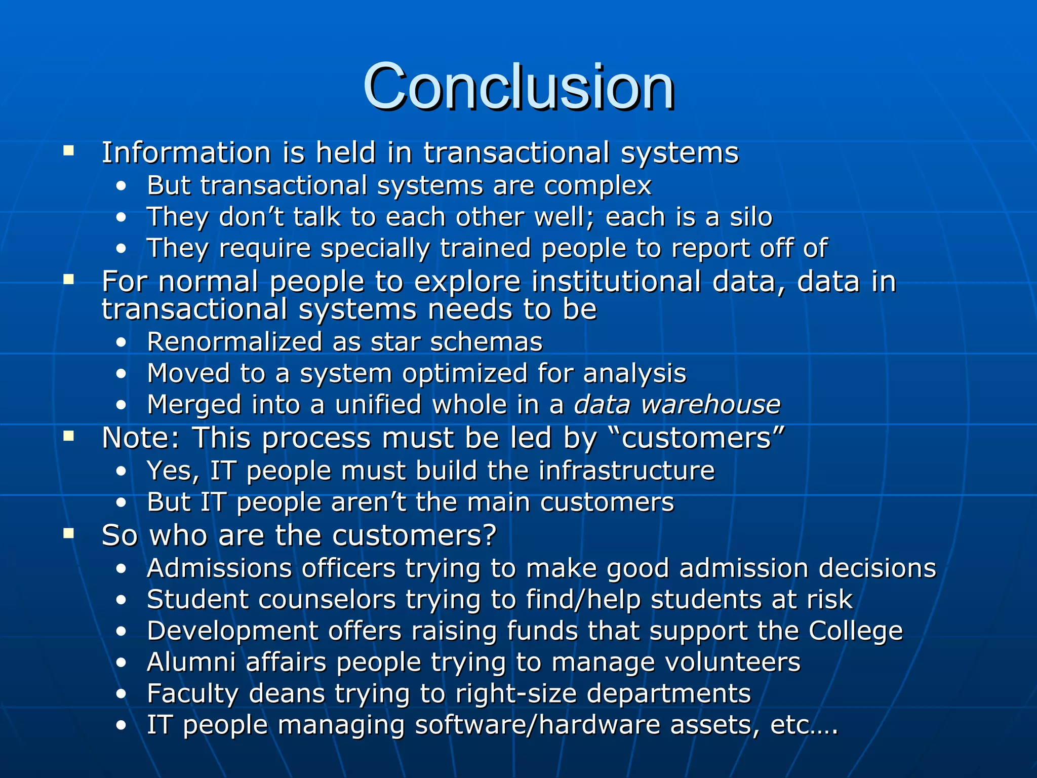 Conclusion
   Information is held in transactional systems
    • But transactional systems are complex
    • They don’t talk to each other well; each is a silo
    • They require specially trained people to report off of
   For normal people to explore institutional data, data in
    transactional systems needs to be
    •   Renormalized as star schemas
    •   Moved to a system optimized for analysis
    •   Merged into a unified whole in a data warehouse
   Note: This process must be led by “customers”
    • Yes, IT people must build the infrastructure
    • But IT people aren’t the main customers
   So who are the customers?
    •   Admissions officers trying to make good admission decisions
    •   Student counselors trying to find/help students at risk
    •   Development offers raising funds that support the College
    •   Alumni affairs people trying to manage volunteers
    •   Faculty deans trying to right-size departments
    •   IT people managing software/hardware assets, etc….
 