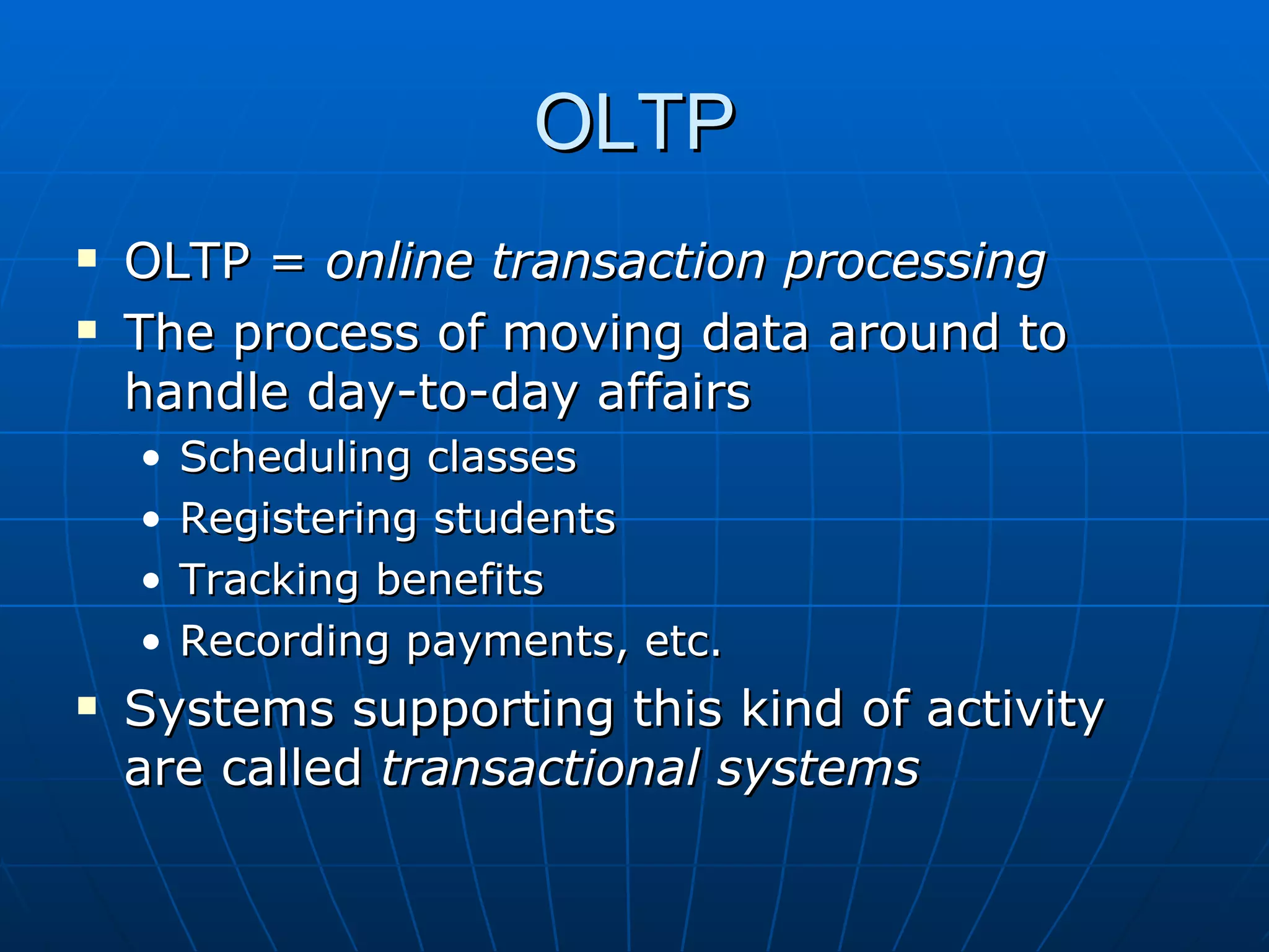 OLTP
   OLTP = online transaction processing
   The process of moving data around to
    handle day-to-day affairs
    •   Scheduling classes
    •   Registering students
    •   Tracking benefits
    •   Recording payments, etc.
   Systems supporting this kind of activity
    are called transactional systems
 