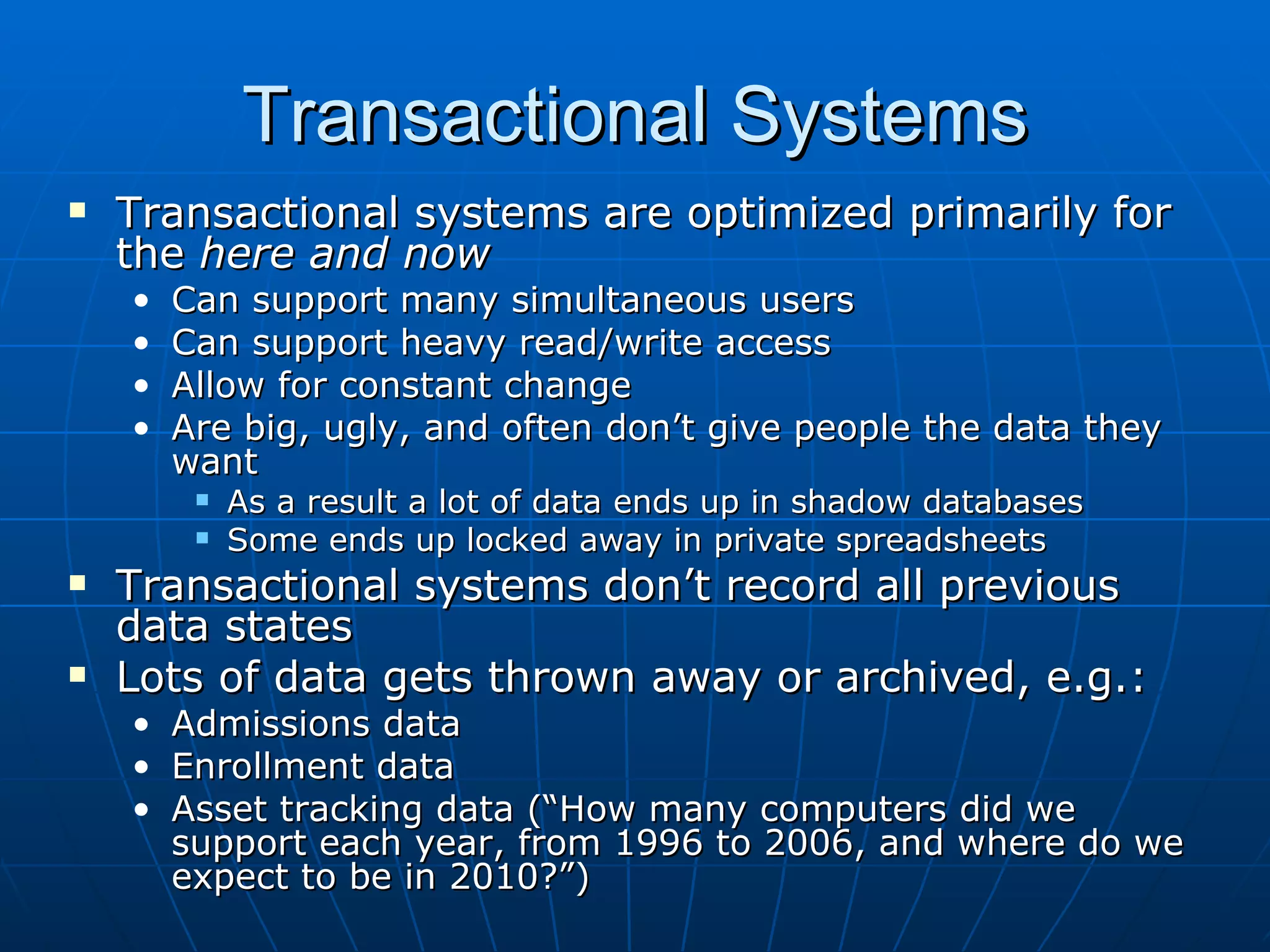 Transactional Systems
   Transactional systems are optimized primarily for
    the here and now
    •   Can support many simultaneous users
    •   Can support heavy read/write access
    •   Allow for constant change
    •   Are big, ugly, and often don’t give people the data they
        want
            As a result a lot of data ends up in shadow databases
            Some ends up locked away in private spreadsheets
   Transactional systems don’t record all previous
    data states
   Lots of data gets thrown away or archived, e.g.:
    • Admissions data
    • Enrollment data
    • Asset tracking data (“How many computers did we
      support each year, from 1996 to 2006, and where do we
      expect to be in 2010?”)
 