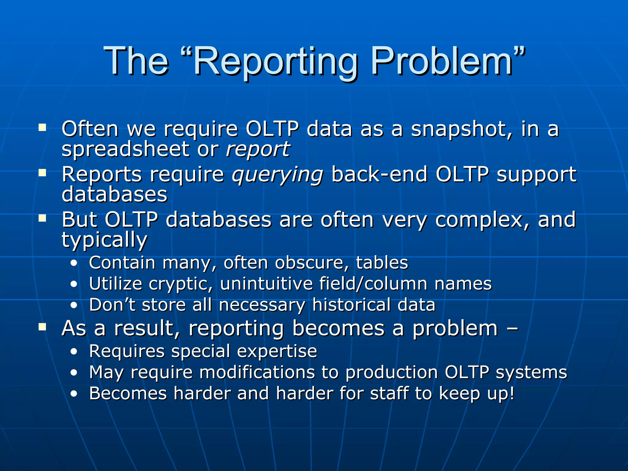 The “Reporting Problem”
   Often we require OLTP data as a snapshot, in a
    spreadsheet or report
   Reports require querying back-end OLTP support
    databases
   But OLTP databases are often very complex, and
    typically
    •   Contain many, often obscure, tables
    •   Utilize cryptic, unintuitive field/column names
    •   Don’t store all necessary historical data
   As a result, reporting becomes a problem –
    • Requires special expertise
    • May require modifications to production OLTP systems
    • Becomes harder and harder for staff to keep up!
 