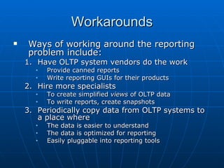 Workarounds
   Ways of working around the reporting
    problem include:
    1. Have OLTP system vendors do the work
      •   Provide canned reports
      •   Write reporting GUIs for their products
    2. Hire more specialists
      •   To create simplified views of OLTP data
      •   To write reports, create snapshots
    3. Periodically copy data from OLTP systems to
       a place where
      •   The data is easier to understand
      •   The data is optimized for reporting
      •   Easily pluggable into reporting tools
 