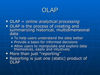 OLAP
   OLAP = online analytical processing
   OLAP is the process of creating and
    summarizing historical, multidimensional
    data
    •   To help users understand the data better
    •   Provide a basis for informed decisions
    •   Allow users to manipulate and explore data
        themselves, easily and intuitively
   More than just “reporting”
   Reporting is just one (static) product of
    OLAP
 