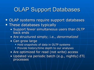 OLAP Support Databases
   OLAP systems require support databases
   These databases typically
    • Support fewer simultaneous users than OLTP
      back ends
    • Are structured simply; i.e., denormalized
    • Can grow large
          Hold snapshots of data in OLTP systems
          Provide history/time depth to our analyses
    • Are optimized for read (not write) access
    • Updated via periodic batch (e.g., nightly) ETL
      processes
 