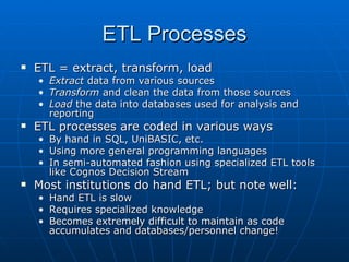 ETL Processes
   ETL = extract, transform, load
    • Extract data from various sources
    • Transform and clean the data from those sources
    • Load the data into databases used for analysis and
      reporting
   ETL processes are coded in various ways
    • By hand in SQL, UniBASIC, etc.
    • Using more general programming languages
    • In semi-automated fashion using specialized ETL tools
      like Cognos Decision Stream
   Most institutions do hand ETL; but note well:
    • Hand ETL is slow
    • Requires specialized knowledge
    • Becomes extremely difficult to maintain as code
      accumulates and databases/personnel change!
 