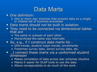 Data Marts
   One definition:
    • One or more star schemas that present data on a single
      or related set of business processes
   Data marts should not be built in isolation
   They need to be connected via dimensional tables
    that are
    • The same or subsets of each other
    • Hierarchized the same way internally
   So, e.g., if I construct data marts for…
    • GPA trends, student major trends, enrollments
    • Freshman survey data, senior survey data, etc.
   …I connect these marts via a conformed student
    dimension
    • Makes correlation of data across star schemas intuitive
    • Makes it easier for OLAP tools to use the data
    • Allows nonspecialists to do much of the work
 